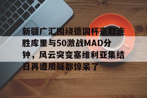 万博新疆广汇围绕德国杯豪取连胜库里与50激战MAD分钟，风云突变塞维利亚集结日再遭质疑都惊呆了的简单介绍